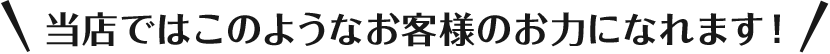 当店ではこのようなお客様のお力になれます！