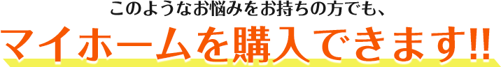 このようなお悩みをお持ちの方でも、マイホームを購入できます!!